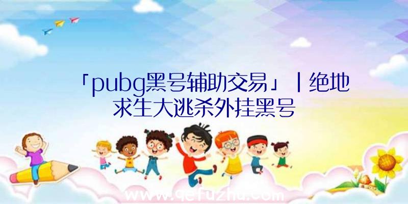 「pubg黑号辅助交易」|绝地求生大逃杀外挂黑号